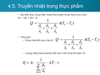 • Giả thiết rằng dòng nhiệt (heat flow) truyền là các lớp là như nhau:
Q1. = Q2. = Q3. = Q.
• Tổng quát
– Dòng nhiệt dẫn qua n lớp là:
– Lượng nhiệt (heat quantity) dẫn qua n lớp trong thời gian t là
4.5. Truyền nhiệt trong thực phẩm
.
0 3
3
1 2
1 2 3
1
( )
Q A T T

 
  
 
 
.
0
3
1 2
1 2 3
1
( )
n
Q A T T

 
  
 
 
 