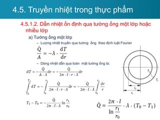 4.5.1.2. Dẫn nhiệt ổn định qua tường ống một lớp hoặc
nhiều lớp
a) Tường ống một lớp
– Lượng nhiệt truyền qua tường ống theo định luật Fourier
– Dòng nhiệt dẫn qua toàn mặt tường ống là:
4.5. Truyền nhiệt trong thực phẩm
 