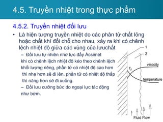 4.5.2. Truyền nhiệt đối lưu
• Là hiện tượng truyền nhiệt do các phân tử chất lỏng
hoặc chất khí đổi chỗ cho nhau, xảy ra khi có chênh
lệch nhiệt độ giữa các vùng của lưuchất
– Đối lưu tự nhiên nhờ lực đẩy Ácsimét
khi có chênh lệch nhiệt độ kéo theo chênh lệch
khối lượng riêng, phần tử có nhiệt độ cao hơn
thì nhẹ hơn sẽ đi lên, phần tử có nhiệt độ thấp
thì năng hơn sẽ đi xuống.
– Đối lưu cưỡng bức do ngoại lực tác động
như bơm.
4.5. Truyền nhiệt trong thực phẩm
 