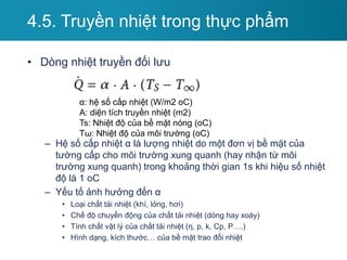 • Dòng nhiệt truyền đối lưu
– Hệ số cấp nhiệt α là lượng nhiệt do một đơn vị bề mặt của
tường cấp cho môi trường xung quanh (hay nhận từ môi
trường xung quanh) trong khoảng thời gian 1s khi hiệu số nhiệt
độ là 1 oC
– Yếu tố ảnh hưởng đến α
• Loại chất tải nhiệt (khí, lỏng, hơi)
• Chế độ chuyển động của chất tải nhiệt (dòng hay xoáy)
• Tính chất vật lý của chất tải nhiệt (η, p, k, Cp, P….)
• Hình dạng, kích thước… của bề mặt trao đổi nhiệt
4.5. Truyền nhiệt trong thực phẩm
α: hệ số cấp nhiệt (W/m2 oC)
A: diện tích truyền nhiệt (m2)
Ts: Nhiệt độ của bề mặt nóng (oC)
Tω: Nhiệt độ của môi trường (oC)
 