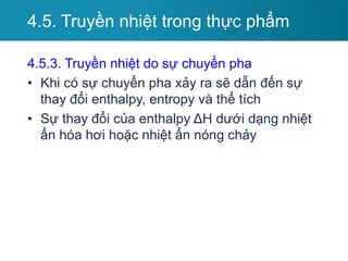 4.5.3. Truyền nhiệt do sự chuyển pha
• Khi có sự chuyển pha xảy ra sẽ dẫn đến sự
thay đổi enthalpy, entropy và thể tích
• Sự thay đổi của enthalpy ΔH dưới dạng nhiệt
ẩn hóa hơi hoặc nhiệt ẩn nóng chảy
4.5. Truyền nhiệt trong thực phẩm
 