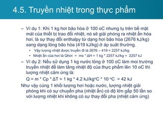 – Ví dụ 1: Khi 1 kg hơi bão hòa ở 100 oC nhưng tụ trên bề mặt
mát của thiết bị trao đổi nhiệt, nó sẽ giải phóng ra nhiệt ẩn hóa
hơi, là sự thay đổi enthalpy từ dạng hơi bão hòa (2676 kJ/kg)
sang dạng lỏng bão hòa (419 kJ/kg) ở áp suât thường.
• Vậy lượng nhiệt được truyền đi là 2676 – 419 = 2257 kJ/kg.
• Nhiệt ẩn của hơi là Qhơi = ms * ΔH = 1 kg * 2257 kJ/kg = 2257 kJ
– Ví dụ 2: Nếu sử dụng 1 kg nước lỏng ở 100 oC làm moi trường
truyền nhiệt để làm tăng nhiệt độ của thực phẩm lên 10 oC thì
lượng nhiệt cảm ứng là:
Q = m * Cp * ΔT = 1 kg * 4.2 kJ/kgoC * 10 oC = 42 kJ
Như vậy cùng 1 khối lượng hơi hoặc nước, lượng nhiệt giải
phóng khi có sự chuyển pha (nhiệt ẩn) có độ lớn gấp 50 lần so
với lượng nhiệt khi không có sự thay đổi pha (nhiệt cảm ứng)
4.5. Truyền nhiệt trong thực phẩm
 