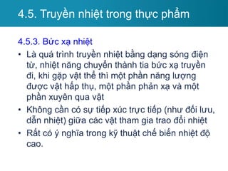 4.5.3. Bức xạ nhiệt
• Là quá trình truyền nhiệt bằng dạng sóng điện
từ, nhiệt năng chuyển thành tia bức xạ truyền
đi, khi gặp vật thể thì một phần năng lượng
được vật hấp thụ, một phần phản xạ và một
phần xuyên qua vật
• Không cần có sự tiếp xúc trực tiếp (như đối lưu,
dẫn nhiệt) giữa các vật tham gia trao đổi nhiệt
• Rất có ý nghĩa trong kỹ thuật chế biến nhiệt độ
cao.
4.5. Truyền nhiệt trong thực phẩm
 