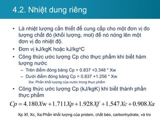 4.2. Nhiệt dung riêng
• Là nhiệt lượng cần thiết để cung cấp cho một đơn vị đo
lượng chất đó (khối lượng, mol) để nó nóng lên một
đơn vị đo nhiệt độ.
• Đơn vị kJ/kgK hoặc kJ/kgoC
• Công thức ước lượng Cp cho thực phẩm khi biết hàm
lượng nước
– Trên điểm đóng băng Cp = 0.837 +3.348 * Xw
– Dưới điểm đóng băng Cp = 0.837 +1.256 * Xw
Xw: Phần khối lượng của nước trong thực phẩm
• Công thức ước lượng Cp (kJ/kgK) khi biết thành phần
thực phẩm
4.180 w 1.711 1.928 1.547 0.908
Cp X Xp Xf Xc Xa
    
Xp Xf, Xc, Xa:Phần khối lượng của protein, chất béo, carbonhydrate, và tro
 