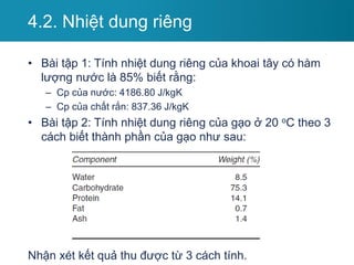 • Bài tập 1: Tính nhiệt dung riêng của khoai tây có hàm
lượng nước là 85% biết rằng:
– Cp của nước: 4186.80 J/kgK
– Cp của chất rắn: 837.36 J/kgK
• Bài tập 2: Tính nhiệt dung riêng của gạo ở 20 oC theo 3
cách biết thành phần của gạo như sau:
Nhận xét kết quả thu được từ 3 cách tính.
4.2. Nhiệt dung riêng
 