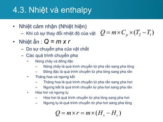 4.3. Nhiệt và enthalpy
• Nhiệt cảm nhận (Nhiệt hiện)
– Khi có sự thay đổi nhiệt độ của vật
• Nhiệt ẩn : Q = m x r
– Do sự chuyển pha của vật chất
– Các quá trình chuyển pha
• Nóng chảy và đông đặc
– Nóng chảy là quá trình chuyển từ pha rắn sang pha lỏng
– Đông đặc là quá trình chuyển từ pha lỏng sang pha rắn
• Thăng hoa và ngưng kết
– Thăng hoa là quá trình chuyển từ pha rắn sang pha hơi
– Ngưng kết là quá trình chuyển từ pha hơi sang pha rắn
• Hóa hơi và ngưng tụ
– Hóa hơi là quá trình chuyển từ pha lỏng sang pha hơi
– Ngưng tụ là quá trình chuyển từ pha hơi sang pha lỏng
( )
v c
Q m r m H H
    
2 1
( )
p
Q m C T T
   
 