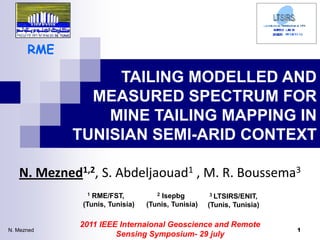 RME

                 TAILING MODELLED AND
              MEASURED SPECTRUM FOR
                MINE TAILING MAPPING IN
            TUNISIAN SEMI-ARID CONTEXT

   N. Mezned1,2, S. Abdeljaouad1 , M. R. Boussema3
              1 RME/FST,           2Isepbg         3 LTSIRS/ENIT,

             (Tunis, Tunisia)   (Tunis, Tunisia)   (Tunis, Tunisia)

             2011 IEEE Internaional Geoscience and Remote
N. Mezned                                                             1
                      Sensing Symposium- 29 july
 