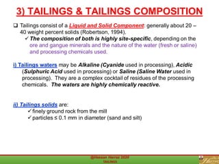 ❑ Tailings consist of a Liquid and Solid Component: generally about 20 –
40 weight percent solids (Robertson, 1994).
✓The composition of both is highly site-specific, depending on the
ore and gangue minerals and the nature of the water (fresh or saline)
and processing chemicals used.
i) Tailings waters may be Alkaline (Cyanide used in processing), Acidic
(Sulphuric Acid used in processing) or Saline (Saline Water used in
processing). They are a complex cocktail of residues of the processing
chemicals. The waters are highly chemically reactive.
ii) Tailings solids are:
✓finely ground rock from the mill
✓particles ≤ 0.1 mm in diameter (sand and silt)
3) TAILINGS & TAILINGS COMPOSITION
 