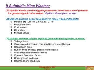 ❑Sulphide wastes are the biggest problem on mines because of potential
for generating acid mine waters. Pyrite is the major concern.
❑Sulphide minerals occur abundantly in many types of deposits:
❖ Metallic ore (Cu, Pb, Zn, Au, Ni, U, Fe)
❖ Phosphate ores
❖ Coal seams
❖ Oil shales
❖ Mineral sands
❑Sulphide minerals may be exposed (just about) everywhere in mines:
❖ Tailings dams
❖ Waste rock dumps and coal spoil (overburden) heaps
❖ Heap leach piles
❖ Run-of-mine and low-grade ore stockpiles
❖ Waste repository embankments
❖ Open-pit floors and faces
❖ Underground workings
❖ Haulroads and road cuts
i) Sulphidic Mine Wastes:
 