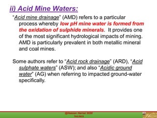 “Acid mine drainage” (AMD) refers to a particular
process whereby low pH mine water is formed from
the oxidation of sulphide minerals. It provides one
of the most significant hydrological impacts of mining.
AMD is particularly prevalent in both metallic mineral
and coal mines.
Some authors refer to “Acid rock drainage” (ARD), “Acid
sulphate waters” (ASW); and also “Acidic ground
water” (AG) when referring to impacted ground-water
specifically.
ii) Acid Mine Waters:
 