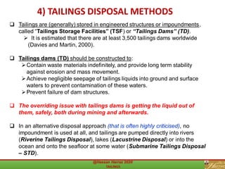 ❑ Tailings are (generally) stored in engineered structures or impoundments,
called “Tailings Storage Facilities” (TSF) or “Tailings Dams” (TD).
➢ It is estimated that there are at least 3,500 tailings dams worldwide
(Davies and Martin, 2000).
❑ Tailings dams (TD) should be constructed to:
➢Contain waste materials indefinitely, and provide long term stability
against erosion and mass movement.
➢Achieve negligible seepage of tailings liquids into ground and surface
waters to prevent contamination of these waters.
➢Prevent failure of dam structures.
❑ The overriding issue with tailings dams is getting the liquid out of
them, safely, both during mining and afterwards.
❑ In an alternative disposal approach (that is often highly criticised), no
impoundment is used at all, and tailings are pumped directly into rivers
(Riverine Tailings Disposal), lakes (Lacustrine Disposal) or into the
ocean and onto the seafloor at some water (Submarine Tailings Disposal
– STD).
4.2) Tailings Disposal Methods ..(Cont.)4) TAILINGS DISPOSAL METHODS
 
