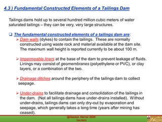 Tailings dams hold up to several hundred million cubic meters of water
saturated tailings – they can be very, very large structures.
❑ The fundamental constructed elements of a tailings dam are:
➢ Dam walls (dykes) to contain the tailings. These are normally
constructed using waste rock and material available at the dam site.
The maximum wall height is reported currently to be about 100 m.
➢ Impermeable liners at the base of the dam to prevent leakage of fluids.
Linings may consist of geomembranes (polyethylene or PVC), or clay
layers, or a combination of the two.
➢ Drainage ditches around the periphery of the tailings dam to collect
seepage.
➢ Under-drains to facilitate drainage and consolidation of the tailings in
the dam. (Not all tailings dams have under-drains installed). Without
under-drains, tailings dams can only dry-out by evaporation and
seepage, which generally takes a long time (years after mining has
ceased).
4.3 ) Fundamental Constructed Elements of a Tailings Dam
 