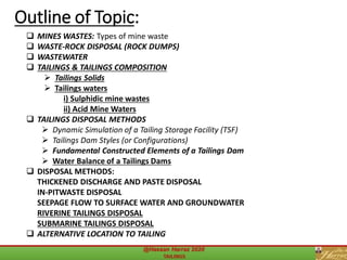 ❑ MINES WASTES: Types of mine waste
❑ WASTE-ROCK DISPOSAL (ROCK DUMPS)
❑ WASTEWATER
❑ TAILINGS & TAILINGS COMPOSITION
➢ Tailings Solids
➢ Tailings waters
i) Sulphidic mine wastes
ii) Acid Mine Waters
❑ TAILINGS DISPOSAL METHODS
➢ Dynamic Simulation of a Tailing Storage Facility (TSF)
➢ Tailings Dam Styles (or Configurations)
➢ Fundamental Constructed Elements of a Tailings Dam
➢ Water Balance of a Tailings Dams
❑ DISPOSAL METHODS:
THICKENED DISCHARGE AND PASTE DISPOSAL
IN-PITWASTE DISPOSAL
SEEPAGE FLOW TO SURFACE WATER AND GROUNDWATER
RIVERINE TAILINGS DISPOSAL
SUBMARINE TAILINGS DISPOSAL
❑ ALTERNATIVE LOCATION TO TAILING
Outline of Topic:
 