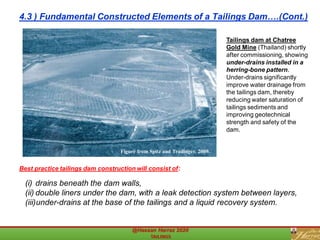 Tailings dam at Chatree
Gold Mine (Thailand) shortly
after commissioning, showing
under-drains installed in a
herring-bone pattern.
Under-drains significantly
improve water drainage from
the tailings dam, thereby
reducing water saturation of
tailings sediments and
improving geotechnical
strength and safety of the
dam.
Figure from Spitz and Trudinger, 2009.
(i) drains beneath the dam walls,
(ii) double liners under the dam, with a leak detection system between layers,
(iii)under-drains at the base of the tailings and a liquid recovery system.
Best practice tailings dam construction will consist of:
4.3 ) Fundamental Constructed Elements of a Tailings Dam….(Cont.)
 