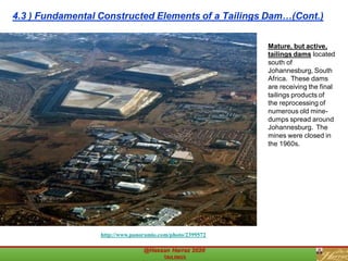 Mature, but active,
tailings dams located
south of
Johannesburg, South
Africa. These dams
are receiving the final
tailings products of
the reprocessing of
numerous old mine-
dumps spread around
Johannesburg. The
mines were closed in
the 1960s.
http://www.panoramio.com/photo/2399572
4.3 ) Fundamental Constructed Elements of a Tailings Dam…(Cont.)
 