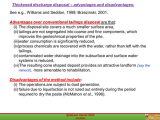 See e.g., Williams and Seddon, 1999; Brzezinski, 2001.
Advantages over conventional tailings disposal are that:
(i) The disposal site covers a much smaller surface area,
(ii)tailings are not segregated into coarse and fine components, which
improves the geotechnical properties of the pile,
(iii)water consumption is significantly reduced,
(iv)process chemicals are recovered with the water, rather than left with the
tailings,
(v)contaminated water drainage into the subsurface and surface water
systems is reduced,
(vi)The resulting cone shaped deposit provides an attractive landform (say the
miners!), more amenable to rehabilitation.
Disadvantages of the method include:
(i) The operations are subject to dust generation,
(ii)failure due to liquefaction is not ruled out entirely during the period
required to dry the paste (McMahon et al., 1996).
Thickened discharge disposal – advantages and disadvantages:
 