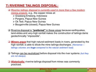 ❑ Riverine tailings disposal is currently used in more than a few modern
mining projects, e.g., the copper mines at:
➢ Grasberg-Ertsberg, Indonesia
➢ Porgera, Papua New Guinea
➢ Ok Tedi, Papua New Guinea
➢ Bougainville (closed), Papua New Guinea
❑ Riverine disposal is “preferred” in these areas because earthquakes,
land-slides and very-high rainfall makes the construction of tailings dams
geotechnically “impossible”.
❑ Miners argue that high natural sediment loads in rivers, generated by the
high rainfall, is able to dilute the mine tailings discharges. (Nonsense –
tailings volumes are huge compared to the natural sediment load).
❑ Tailings can be neutralized before disposal into the river systems (but they
are not always).
❑ Historically: riverine tailings disposal from mines was commonly
practiced.
7) RIVERINE TAILINGS DISPOSAL:
 