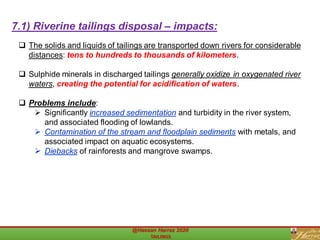 ❑ The solids and liquids of tailings are transported down rivers for considerable
distances: tens to hundreds to thousands of kilometers.
❑ Sulphide minerals in discharged tailings generally oxidize in oxygenated river
waters, creating the potential for acidification of waters.
❑ Problems include:
➢ Significantly increased sedimentation and turbidity in the river system,
and associated flooding of lowlands.
➢ Contamination of the stream and floodplain sediments with metals, and
associated impact on aquatic ecosystems.
➢ Diebacks of rainforests and mangrove swamps.
7.1) Riverine tailings disposal – impacts:
 