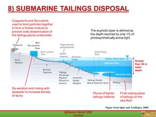 8) SUBMARINE TAILINGS DISPOSAL
Figure from Spitz and Trudinger, 2009.
Greater
than 50 m
water
depth
De-aeration and mixing with
seawater to increase density
of slurry
Coagulants and flocculants
used to bind particles together
to form a thicker mixture to
prevent wide dissemination of
the tailings-plume underwater
Plume of lighter
tailings material
Final resting place
of tailings on the
sea-floor
The euphotic layer is defined as
the depth reached by only 1% of
photosynthetically active light
(High density
polyethylene)
 