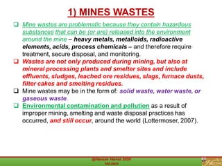 ❑ Mine wastes are problematic because they contain hazardous
substances that can be (or are) released into the environment
around the mine – heavy metals, metalloids, radioactive
elements, acids, process chemicals – and therefore require
treatment, secure disposal, and monitoring.
❑ Wastes are not only produced during mining, but also at
mineral processing plants and smelter sites and include
effluents, sludges, leached ore residues, slags, furnace dusts,
filter cakes and smelting residues.
❑ Mine wastes may be in the form of: solid waste, water waste, or
gaseous waste.
❑ Environmental contamination and pollution as a result of
improper mining, smelting and waste disposal practices has
occurred, and still occur, around the world (Lottermoser, 2007).
1) MINES WASTES
 