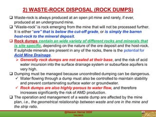 ❑ Waste-rock is always produced at an open pit mine and rarely, if ever,
produced at an underground mine.
❑ “Waste-rock” is rock emerging from the mine that will not be processed further.
It is either “ore” that is below the cut-off grade, or is simply the barren
host-rock to the mineral deposit.
❑ Rock dumps contain an wide variety of different rocks and minerals that
is site specific, depending on the nature of the ore deposit and the host-rock.
If sulphide minerals are present in any of the rocks, there is the potential for
Acid Mine Drainage.
➢ Generally rock dumps are not sealed at their base, and the risk of acid
water incursion into the surface drainage system or subsurface aquifers is
very high.
❑ Dumping must be managed because uncontrolled dumping can be dangerous.
✓ Water flowing through a dump must also be controlled to maintain stability
and prevent contaminating surface water or groundwater.
✓ Rock dumps are also highly porous to water flow, and therefore
increases significantly the risk of AMD production.
❑ The operation and management of a waste dump are affected by the mine
plan, i.e., the geometrical relationship between waste and ore in the mine and
the strip ratio.
2) WASTE-ROCK DISPOSAL (ROCK DUMPS)
 
