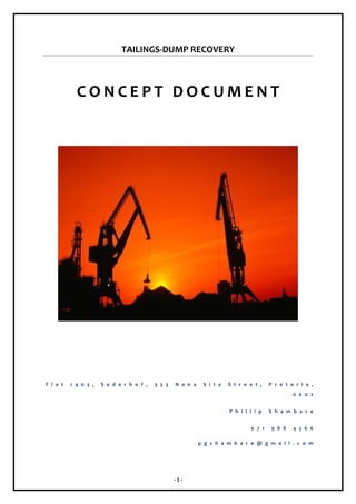 TAILINGS-DUMP RECOVERY

CONCEPT DOCUMENT

F l a t

1 4 0 3 ,

S e d e r h o f ,

3 3 3

N a n a

S i t a

S t r e e t ,

P r e t o r i a ,
0 0 0 2

P h i l l i p
0 7 1

S h a m b a r e
9 8 8

4 3 6 6

p g s h a m b a r e @ g m a i l . c o m

-1-

 