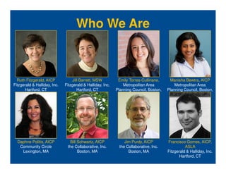 Who We Are



  Ruth Fitzgerald, AICP            Jill Barrett, MSW         Emily Torres-Cullinane,     Manisha Bewtra, AICP
Fitzgerald & Halliday, Inc.   Fitzgerald & Halliday, Inc.       Metropolitan Area           Metropolitan Area
      Hartford, CT                    Hartford, CT          Planning Council, Boston,   Planning Council, Boston,
                                                                       MA                         MA




  Daphne Politis, AICP          Bill Schwartz, AICP             Jim Purdy, AICP         Francisco Gomes, AICP,
   Community Circle            the Collaborative, Inc.       the Collaborative, Inc.              ASLA
    Lexington, MA                    Boston, MA                   Boston, MA            Fitzgerald & Halliday, Inc.
                                                                                              Hartford, CT
 