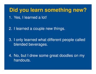 Did you learn something new?
1. Yes, I learned a lot!

2. I learned a couple new things.

3. I only learned what different people called
   blended beverages.

4. No, but I drew some great doodles on my
   handouts.
 