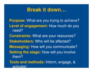 Break it down…
Purpose: What are you trying to achieve?
Level of engagement: How much do you
  need?
Constraints: What are your resources?
Stakeholders: Who will be affected?
Messaging: How will you communicate?
Setting the stage: How will you involve
  them?
Tools and methods: Inform, engage, &
  activate!
 