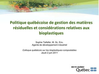 Politique québécoise de gestion des matières
 résiduelles et considérations relatives aux
                bioplastiques
                  Sophie Taillefer, M. Sc. Env.
               Agente de développement industriel

      Colloque québécois sur les bioplastiques compostables
                       Jeudi 2 juin 2011
 