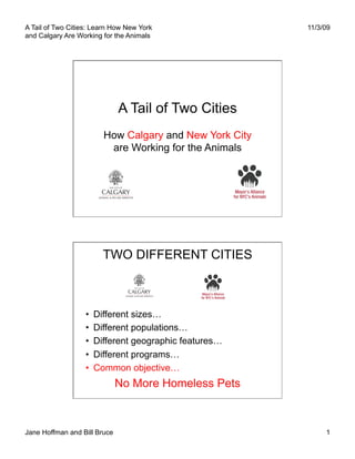 A Tail of Two Cities: Learn How New York                  11/3/09
and Calgary Are Working for the Animals




                              A Tail of Two Cities
                          How Calgary and New York City
                           are Working for the Animals




                          TWO DIFFERENT CITIES



                   •    Different sizes…
                   •    Different populations…
                   •    Different geographic features…
                   •    Different programs…
                   •    Common objective…
                              No More Homeless Pets



Jane Hoffman and Bill Bruce                                    1
 