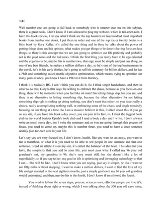 TAI 
Well number one, am going to fall back to somebody who is smarter than me on this subject, 
there is a great book, I don’t know if I am allowed to plug my website, which is taiLopez.com. I 
have this book review, I review what I think are the top hundred or two hundred most important 
books from number one down, I put them in order and one of the top ten or twenty books is a 
little book by Gary Keller, it’s called the one thing and in there he talks about the power of 
getting things done and his opinion, what makes you get things to be done is having focus on less 
things, so there is this concept that we are just going to optimize our life perfectly and probably 
not is the good news and the bad news. I think the first thing you really have to be ego oriented 
and the ergo has to be, maybe this is number two, that ergo must be simple and just one thing, so 
one of my best friends, he makes a million dollars a day, so he’s one of the top businessman in 
the world, he’s in his early thirties, he’s going to sell his company for billion dollars, and he has 
a PhD and something called motile objective optimization, which means trying to optimize our 
many goals at once, you know I have a PhD in it from Barkley. 
I think it’s basically BS, I don’t think you can do it. So I think single handedness, and then in 
other to do that, Gary Keller says; be willing to embrace the chaos, because as you focus on one 
thing, there will be moments when you feel like oh man! I'm letting things slip, but you are, and 
there is no alternative to letting something slip, because the other alternative for not letting 
something slip right is ending up doing nothing, you don’t want that either, so you have really a 
choice, really accomplishing nothing well, or embracing some of the chaos, and single mindedly 
focusing on one thing at a time. So I am a massive believer in this, I talked about this, if you go 
on my site, if you have this book a day cover, you can join it for free, its, I think the biggest book 
club in the world besides Oprah's book club and I read a book a day and I write, I don’t always 
write an email every day, but I write the summary and as you are going through this process of 
focus, you need to come up, maybe this is number three, you need to have a once sentence 
destiny plan for each area in your life. 
Let’s say you are very focused on, I don’t know, health, like you want to cut away, you want to 
run a marathon, or what it is you need to be able to tell people in one sentence and that one 
sentence, I read an article it’s on my site, it’s called the balancer of the brain. This idea that you 
have, the simplicity that you add to your life, you must pass what I called my 96 year old 
grandma's test, my grandma is 96, she’s very smart still, but she doesn’t like a lot of 
superficially, so if you say to her, my goal in life is optimizing and leveraging technology so that 
I can.... She will be like, I don’t know what you are saying, just say it simple, be like I want to 
run fifty miles without stopping, I want to make a million dollars, I want to find the love of my 
life and get married in the next eighteen months, just a simple goal even my 96 year old grandma 
would understand, and then, maybe this is the fourth, I don’t know if am allowed the fourth. 
You need to follow the seven steps, process, sciences uses, effective people use it so it’s, 
instead of thinking about right or wrong, which I was talking about the 500 year old cave mine, 
 