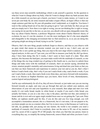 use these seven step scientific methodology which is ask yourself a question. So the question is 
what do I want to change about my body, what do I want to change about my bank account, then 
do a little research on you have got a hunch, you know I want to make money, or I want to cut 
seven per cent body fat, do some research and make a hyper offices, an hyper offices is that one 
single sentence goal that my 96 year old grandma won’t understand, so it might be. You know I 
want to like cutting bread out of my diet am going to get to 7 per cent body fat, then you go out 
and you simply test it. Now there is no right or wrong, you are not thinking this is right or wrong, 
you saying let me put this to the test, as you test, you absorb with an open changeable mind, like 
they say about Charles Darwin, a professor Megerson wrote about Charles Darwin's theory of 
evolution, he says it’s not the smartest, it’s not the most intelligent, but it’s the most adaptable 
and changeable to the changing environment that we find ourselves in, so as you are doing this 
and going alright am doing no bread, trying to cut the 7 percent. 
Observe, that’s the next thing, people textbook forget to observe, and then as you observe with 
an open mind, that means no outcome wanted, you just want to say, I don’t care, am not 
attached, this is not a pride ego thing, then you step to the next stage which is analysis, which is 
logical analysis, in this case of 7 per cent, you will like to measure your body fat, did I go down, 
okay I have been doing this for 6 weeks, I don’t seem to have much of a dent. Then after 
analysis, this becomes the hard part, you must make world with the multitude of counsels, so one 
of the things this my long winded way of getting to this fourth one is, you have to submit these 
things and make more with the multitude of counsels, that’s an ancient saying, download the 
wisest, smartest people's mentality and consciousness living and dead into your brain so that you 
can then use there framework and experience to analyze your test and as you do, that’s what I 
believe I read a book a day, that’s why if you can’t read a book a day, read a book a week, if you 
can’t read a book a week, then read a book every three days, just move forward with momentum, 
time is an illusion as Stephen Hawkins says you know, three levels of time, thermodynamic, 
custom logical and psychological. 
And he says unfortunately for all of us, they all move forward, so just make sure you are moving 
forward towards an angle, and once you go through that and you submit your analysis, and 
observations of your test and your hypothesis in your research, then adapt and start over with 
maybe it’s not really bread, maybe its white bread, or maybe if you need a little bread, you 
actually feel better, so you at a one slice a day is the place, and then test that, and continue to 
iterate and do it over and over again single minded focus once we set getting the 7 per cent. Peter 
Rafter, set eighteen month goal for this, if you do this and you live long enough, you will 
accomplish a tremendous amount, this is a framework, but it’s not mine, I do not purport to be, 
you know people see me as a mentor often, but I try to move away to that because as I said in my 
ted talk, my grandpa told, just prying out one mentor, the world is too complex you need a 
multitude of counsels, don’t listen to everybody, draw out the noise to 99, one of my mentors 
said Tai, secret of life is ignore 99 of 100 people, but when you find that one person, listen to 
everything they say, so simplify the testing framework, remove black and white you know I can’t 
 