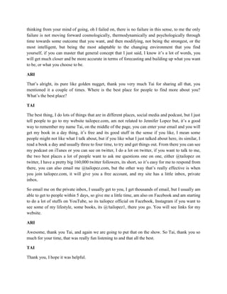 thinking from your mind of going, oh I failed on, there is no failure in this sense, to me the only 
failure is not moving forward cosmologically, thermodynamically and psychologically through 
time towards some outcome that you want, and then modifying, not being the strongest, or the 
most intelligent, but being the most adaptable to the changing environment that you find 
yourself, if you can master that general concept that I just said, I know it’s a lot of words, you 
will get much closer and be more accurate in terms of forecasting and building up what you want 
to be, or what you choose to be. 
ARI 
That’s alright, its pure like golden nugget, thank you very much Tai for sharing all that, you 
mentioned it a couple of times. Where is the best place for people to find more about you? 
What’s the best place? 
TAI 
The best thing, I do lots of things that are in different places, social media and podcast, but I just 
tell people to go to my website tailopez.com, am not related to Jennifer Lopez but, it’s a good 
way to remember my name Tai, on the middle of the page, you can enter your email and you will 
get my book in a day thing, it’s free and its good stuff in the sense if you like, I mean some 
people might not like what I talk about, but if you like what I just talked about here, its similar, I 
read a book a day and usually three to four time, to try and get things out. From there you can see 
my podcast on iTunes or you can see on twitter, I do a lot on twitter, if you want to talk to me, 
the two best places a lot of people want to ask me questions one on one, either @tailopez on 
twitter, I have a pretty big 160,000 twitter followers, its short, so it’s easy for me to respond from 
there, you can also email me @tailopez.com, but the other way that’s really effective is when 
you join tailopez.com, it will give you a free account, and my site has a little inbox, private 
inbox. 
So email me on the private inbox, I usually get to you, I get thousands of email, but I usually am 
able to get to people within 5 days, so give me a little time, am also on Facebook and am starting 
to do a lot of stuffs on YouTube, so its tailopez official on Facebook, Instagram if you want to 
see some of my lifestyle, some books, its @/tailopez1, there you go. You will see links for my 
website. 
ARI 
Awesome, thank you Tai, and again we are going to put that on the show. So Tai, thank you so 
much for your time, that was really fun listening to and that all the best. 
TAI 
Thank you, I hope it was helpful. 
