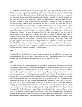 The art that we remember him for, most people don’t have the heart, they don’t have the 
character and more importantly is that they don’t even have the framework given them through 
education, that this is the norm, once you think this is the norm, because it’s the news that media 
buy, the media shows you and I images of people once they succeed, they are not showing you 
Bill Gates when he was 21, they didn’t follow him around with the camera before he was a 
billionaire, or show us when he was not taking his shower for a week at a time, or whatever in 
his cubicle writing software, they only showed you the 45 year old bill gates that has an 85 
bedroom house hold or whatever right. So media is many ways, which is why business I mean 
now is much more interested in investing in media, because media controls what we see without 
eyes, and our eyes controls the inputs into our brain and the brain then absorbs all these and 
dictates your behavior, so when it comes to books, it’s the same advise I give to people to 
making money, it’s the same advice I give them when it comes to changing their body or 
changing their love life, you know how many investors, largest networks and dating sites in the 
world I have seen you know about 1.5 million people who join, I have seen it’s the same 
principle happiness. I was just talking to the guy who wrote happiness for offices, the three ted 
talks, the NYE, professor Jonathan Hype, on happiness is the same thing. You don’t pursue 
happiness for filming per say, we are a set of sculpture like activities you sculpt your life down, 
and then eventually outcome is hopefully what you want. 
ARI 
That’s really very thoughtful. So I want to shake you a little bit and talk about your history and 
the jealous house, this stuff is really interesting to me, and I want to touch on it, but the honest 
stuff was sort of mind blowing, so I guess you or Josh Helton first met Tee? 
ARI 
Yes, I was the first, he did when I was still in high school, Josh Haltom, my family, my step dad 
and mum had bought that book, one of Josh's first book on pastry and poultry profits, and that we 
went up there because we had a little fun in North Caroline, we learned how to raise chickens 
and when I was up there, Jo called when I drove home, when our family went home and he said 
hey! Am going to start a polishing program does Tai want to be the first to be present in the 
program, and I just graduated in high school and I was like, should I go to college, my step dad 
and some other people were like, you know you can go to college later, so I went there, it was 
supposed to be a three year and six months in partnership, I ended up living there for two and a 
half years and Jo and I are still close, he was just at my house here in Hollywood where am 
working on various things all the time, you know business ideas and looking to do some stuffs 
back, I have done real estate but specifically, with buying land with stuffs like that, so lots of 
exciting stuffs. Yeah Jo has known many things, somewhere Jo is like a second father to me and 
when I look back on the things that I learn, I know I learnt many things you know for example, 
mentors; He was a mentor, from there through him, I met some other mentors and I have had five 
people that I consider mentors, for business partners, all these people contribute, no one is really 
 