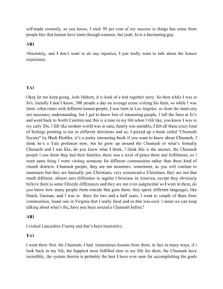 self-made remotely, so you know, I stick 90 per cent of my success in things has come from 
people like that human have learn through osmosis, but yeah, Jo is a fascinating guy. 
ARI 
Absolutely, and I don’t want to do any injustice, I just really want to talk about the honest 
experience. 
TAI 
Okay let me keep going, Josh Haltom, it is kind of a tied together story. So then while I was at 
Jo's, literally I don’t know, 300 people a day on average come visiting his farm, so while I was 
there, often times with different honest people, I was born in Los Angeles, so from the inner city 
not necessary understanding, but I got to know lots of interesting people, I left the farm at Jo’s 
and went back to North Carolina and this is a time in my life when I felt like, you know I was in 
my early 20s, I felt like modern world was in sane, family was unstable, I felt all these crazy kind 
of feelings pointing to me in different directions and so, I picked up a book called ''Chumash 
Society'' by Hush Deshler, it’s a pretty interesting book if you want to know about Chumash, I 
think he’s a Yale professor now, but he grew up around the Chumash or what’s formally 
Chumash and I was like, do you know what I think, I think this is the answer, the Chumash 
people I saw them they had their families, there was a level of peace there and fulfillment, so I 
went same thing I went visiting someone for different communities rather than these kind of 
church districts. Chumash people, they are not mourners, sometimes, as you will confuse to 
mummers but they are basically just Christians, very conservative Christians, they are not that 
much different, almost zero difference to regular Christians in America, except they obviously 
believe there is some lifestyle differences and they are not even judgmental so I went in there, do 
you know how many people from outside that goes there, they speak different languages, like 
Dutch, German, and I was in there for two and a half years, I went to couple of them from 
communities, found one in Virginia that I really liked and so that was cool. I mean we can keep 
talking about what’s the, have you been around a Chumash before? 
ARI 
I visited Lancashire County and that’s been insensitive. 
TAI 
I went there first, the Chumash, I had tremendous lessons from them, in fact in many ways, if i 
look back in my life, the happiest most fulfilled time in my life for short, the Chumash have 
incredibly, the system therein is probably the best I have ever seen for accomplishing the goals 
 