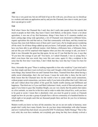 ARI 
That was a very good one, but am still kind of up on this with you, you always say we should go 
to a website and make an application and try and join the Chumash, how does it work, just it just 
show up and get to work? 
TAI 
Well when I knew the Chumash like I said, they don’t really take people from the outside that 
much or people on their tribe, they knew I knew Josh Haltom, at that point, I knew a lot about 
agriculture, it was one of my first businesses, things I have been in 51 countries studied you 
know cutting edge string wide agriculture, a lot of Chumash were interested in different forms, 
organic agriculture this and that and so, I had that commonality with them, and they trusted me 
because they trust Josh Haltom most of them and I wasn’t just a fly by knight person wondering 
off the street. So all those things added up and you know, I tell people, people are like, Tai, how 
have you been able to get different mentor, Josh Haltom, a billionaire here, a billionaire there, 
and am like you will be surprised what happens when you have the courage to ask, you know I 
think it was Alexander the great has that quote, let me see if I can find that for you, it says that 
''If you have the courage to just ask'' You know, so I asked Chumash, I was so young then, I 
didn’t even know that was weird, they were like sure come, again it’s like a sculpture in the 
sense that the first time I went there, I don’t think that they were like hey! Come live here for 
two years. 
Here, Alexander the great ''There is nothing impossible to him who would try'' I just tried and it 
was that simple and then it just evolved over time and I bought a little form and I showed them 
some things, they learned from me and I learned from them, I learned from them about having a 
stable social relationships, that’s the real lesson. I mean the work ethic is there, but the real I 
think lesson that the Chumash have for the world is how to create stable social connections, 
without proper social connections, you know really if you look at the pillars that I call, I did a ted 
talk and I talked about four pillars of the good life, health wealth running and fulfillment and 
happiness. That third one is if you read Matt Lieberman’s book, social of Harvard professor, and 
again if you listen to guys like Jonathan Height, you see very clearly that the pattern that makes 
us a hive animals, we must be in this hive and in order to make that critical hive, work you have 
to be good at social, I mean that is absolutely vital, you must be good at social, so Chumash 
taught me how do you take a group of people have a drivers community of a hundred families in 
which eight or ten people each that are thousand people there and how do you live in harmony 
with each other. 
Modern world you know we have all the amenities, but yet we are not really in harmony, most 
people don’t really have many friends, how do you have deep relationships with other humans 
and now I realized they had struck very powerful ESS ''Evolutionary Stable Strategy'' That is like 
rock solid, the even have methods, not everybody gets along but they have already evolved a 
 