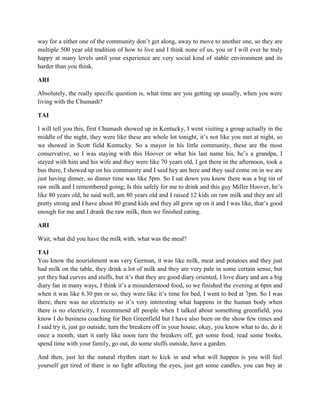 way for a either one of the community don’t get along, away to move to another one, so they are 
multiple 500 year old tradition of how to live and I think none of us, you or I will ever be truly 
happy at many levels until your experience are very social kind of stable environment and its 
harder than you think. 
ARI 
Absolutely, the really specific question is, what time are you getting up usually, when you were 
living with the Chumash? 
TAI 
I will tell you this, first Chumash showed up in Kentucky, I went visiting a group actually in the 
middle of the night, they were like these are whole lot tonight, it’s not like you met at night, so 
we showed in Scott field Kentucky. So a mayor in his little community, these are the most 
conservative, so I was staying with this Hoover or what his last name his, he’s a grandpa, I 
stayed with him and his wife and they were like 70 years old, I got there in the afternoon, took a 
bus there, I showed up on his community and I said hey am here and they said come on in we are 
just having dinner, so dinner time was like 5pm. So I sat down you know there was a big tin of 
raw milk and I remembered going; Is this safely for me to drink and this guy Miller Hoover, he’s 
like 80 years old, he said well, am 80 years old and I raised 12 kids on raw milk and they are all 
pretty strong and I have about 80 grand kids and they all grew up on it and I was like, that’s good 
enough for me and I drank the raw milk, then we finished eating. 
ARI 
Wait, what did you have the milk with, what was the meal? 
TAI 
You know the nourishment was very German, it was like milk, meat and potatoes and they just 
had milk on the table, they drink a lot of milk and they are very pale in some certain sense, but 
yet they had curves and stuffs, but it’s that they are good diary oriented, I love diary and am a big 
diary fan in many ways, I think it’s a misunderstood food, so we finished the evening at 6pm and 
when it was like 6.30 pm or so, they were like it’s time for bed, I went to bed at 7pm. So I was 
there, there was no electricity so it’s very interesting what happens in the human body when 
there is no electricity, I recommend all people when I talked about something greenfield, you 
know I do business coaching for Ben Greenfield but I have also been on the show few times and 
I said try it, just go outside, turn the breakers off in your house, okay, you know what to do, do it 
once a month, start it early like noon turn the breakers off, get some food, read some books, 
spend time with your family, go out, do some stuffs outside, have a garden. 
And then, just let the natural rhythm start to kick in and what will happen is you will feel 
yourself get tired of there is no light affecting the eyes, just get some candles, you can buy at 
 