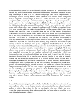 different websites, you can look at our Chumash websites, you can buy an Chumash lantern, you 
can just buy these different lanterns, sometimes these Chumash lanterns are dangerous because 
they have like gas in them, so or like kerosene. But just get some kind of lamps that have a 
natural light which is basically the most natural light there is for humans, it’s not what people 
think is complicated for essence light, its flame like a candle, don’t burn yours house down, you 
can get these little protector, the natural fire side maybe if you have a fire place in your house, 
turn it on, and you find yourself getting tired around 6.30pm or 7pm depending of course where 
the light that you draw, the season and I remember, 7 o'clock I just went to bed and I just fell 
asleep and I woke up when I heard some people walking around, I looked at my watch and it was 
3.30 in the morning and I went back to bed, and then it was like you slept, I don’t know if this 
happen when you spend a night in someone's house and you feel like you over slept and you 
wake up and everybody is outside already talking and walking around and I remember jumping 
out of bed and I was like oh no! it’s my first night and my first morning here at the Chumash 
town and I looked like it he’s a lazy guy and you know they value hard work and everybody is 
working, and I hear like kids playing outside and am like ah men, I totally ruined it, I jumped up 
and I found my watch and it was 4.10 in the morning, they lived where it was like daylight 
savings so the sun was starting to come up and I jumped out of bed and we ate at 4.30 in the 
morning, you have breakfast and they already done some chores before breakfast. Around 4 to 
4.30, they had like prayers or read the bible or whatever, we were out working by 5 o'clock, time 
of noon came around for lunch, you most already work for 8 hours and then you eat lunch and 
then you go back to work and then you work from you know 1 to 5, basically, but I will tell you, 
in terms of raw the metric of this healthiness and feeling good, I can tell you this from my 
experience, I don’t know if it is strap latest on people’s lives but if you wake up remotely 
groggy, you are not sleeping either enough or in the right scallion rhythm, because when I 
remember, sadly I know this and I haven’t fallen through all my life, but I have done it in phases, 
when you go to bed at 7, you just wake up at 4, you will literally feel like you can jog 500 miles, 
you are like instantly no groggy, just like, am awake, you went to bed when the sun went down 
and you woke up when the sun rise. I tell people it’s going to be hard to recreate this in the 
modern world fully, you got things you got to do, I think the best night you can try this is a 
Friday night, Saturday night, and just go to bed super early and go to bed at 6, we charge, you 
know the body has tremendous capacity like can’t wait to recharge and store water like a camel 
does and we can store sleep so, you know catch up, you will feel them easy, so that’s my answer 
to that. 
ARI 
It sounds like an amazing experience honestly, but it’s like that it sure did take us to a new level, 
anyway, I want to have respect for your time, the last question that I always ask people on this 
podcast is, what are the top three tips that you can share for being more effective and in my 
world, that means getting more done and enjoying it, but you know, what are your kind of top 
three things for being more effective? 
 