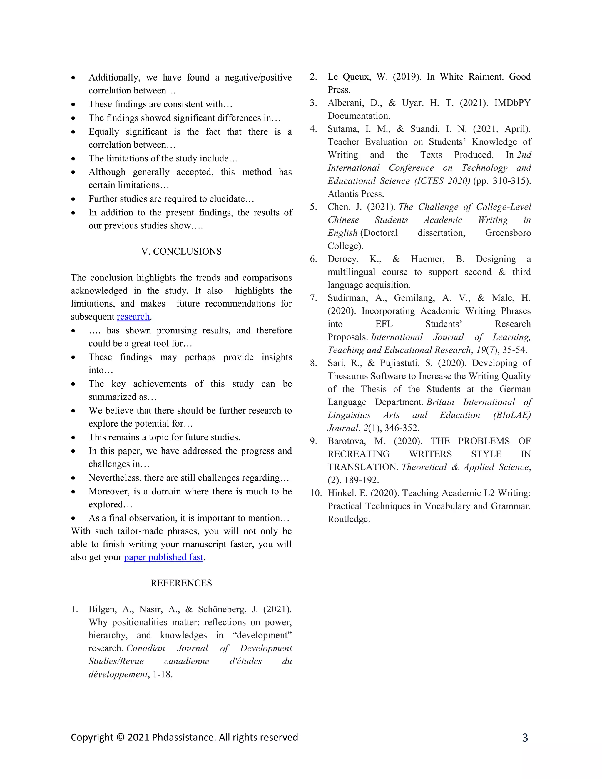 Copyright © 2021 Phdassistance. All rights reserved 3
 Additionally, we have found a negative/positive
correlation between…
 These findings are consistent with…
 The findings showed significant differences in…
 Equally significant is the fact that there is a
correlation between…
 The limitations of the study include…
 Although generally accepted, this method has
certain limitations…
 Further studies are required to elucidate…
 In addition to the present findings, the results of
our previous studies show….
V. CONCLUSIONS
The conclusion highlights the trends and comparisons
acknowledged in the study. It also highlights the
limitations, and makes future recommendations for
subsequent research.
 …. has shown promising results, and therefore
could be a great tool for…
 These findings may perhaps provide insights
into…
 The key achievements of this study can be
summarized as…
 We believe that there should be further research to
explore the potential for…
 This remains a topic for future studies.
 In this paper, we have addressed the progress and
challenges in…
 Nevertheless, there are still challenges regarding…
 Moreover, is a domain where there is much to be
explored…
 As a final observation, it is important to mention…
With such tailor-made phrases, you will not only be
able to finish writing your manuscript faster, you will
also get your paper published fast.
REFERENCES
1. Bilgen, A., Nasir, A., & Schöneberg, J. (2021).
Why positionalities matter: reflections on power,
hierarchy, and knowledges in “development”
research. Canadian Journal of Development
Studies/Revue canadienne d'études du
développement, 1-18.
2. Le Queux, W. (2019). In White Raiment. Good
Press.
3. Alberani, D., & Uyar, H. T. (2021). IMDbPY
Documentation.
4. Sutama, I. M., & Suandi, I. N. (2021, April).
Teacher Evaluation on Students’ Knowledge of
Writing and the Texts Produced. In 2nd
International Conference on Technology and
Educational Science (ICTES 2020) (pp. 310-315).
Atlantis Press.
5. Chen, J. (2021). The Challenge of College-Level
Chinese Students Academic Writing in
English (Doctoral dissertation, Greensboro
College).
6. Deroey, K., & Huemer, B. Designing a
multilingual course to support second & third
language acquisition.
7. Sudirman, A., Gemilang, A. V., & Male, H.
(2020). Incorporating Academic Writing Phrases
into EFL Students’ Research
Proposals. International Journal of Learning,
Teaching and Educational Research, 19(7), 35-54.
8. Sari, R., & Pujiastuti, S. (2020). Developing of
Thesaurus Software to Increase the Writing Quality
of the Thesis of the Students at the German
Language Department. Britain International of
Linguistics Arts and Education (BIoLAE)
Journal, 2(1), 346-352.
9. Barotova, M. (2020). THE PROBLEMS OF
RECREATING WRITERS STYLE IN
TRANSLATION. Theoretical & Applied Science,
(2), 189-192.
10. Hinkel, E. (2020). Teaching Academic L2 Writing:
Practical Techniques in Vocabulary and Grammar.
Routledge.
 