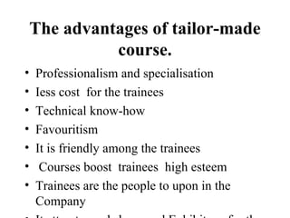 The advantages of tailor-made course. Professionalism and specialisation Iess cost for the trainees Technical know-how Favouritism It is friendly among the trainees Courses boost trainees high esteem Trainees are the people to upon in the Company It attracts workshops and Exhibitons for the trainees.