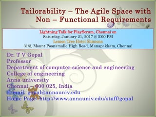 Tailorability – The Agile Space with
Non – Functional Requirements
Dr. T V Gopal
Professor
Department of computer science and engineering
College of engineering
Anna university
Chennai – 600 025, India
E-mail: gopal@annauniv.edu
Home Page: http://www.annauniv.edu/staff/gopal
Lightning Talk for PlayScrum, Chennai on
Saturday, January 21, 2017 @ 5:00 PM
Lemon Tree Hotel Shimona
31/3, Mount Poonamalle High Road, Manapakkam, Chennai
 
