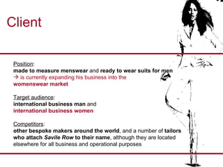 Client Position :  made to measure menswear  and  ready to wear suits for men  is currently expanding his business into the  womenswear market Target audience :  international business man  and i nternational business women Competitors :  other bespoke makers around the world , and a number of  tailors  who attach  Savile Row  to their name , although they are located  elsewhere for all business and operational purposes  