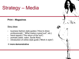 Strategy – Media Print – Magazines  Story ideas : business fashion style guides ( “How to dress professionally”, “What makes a good suit”, etc. ) -  trend reports ( “The return of the suit” ) portraits (tailor, salon, Savile Row) introduction of online style guide ( “Work in style” )    more demonstrative 