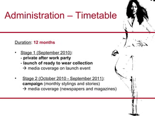 Administration – Timetable Duration :  12 months Stage 1 (September 2010) :  -  private   after work party -  launch of ready to wear collection    media coverage on launch event Stage 2 (October 2010 - September 2011) : campaign  (monthly stylings and stories)    media coverage (newspapers and magazines) 