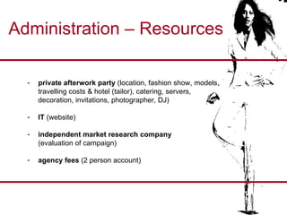 Administration – Resources private afterwork party  (location, fashion show, models,  travelling costs & hotel (tailor), catering, servers,  decoration, invitations, photographer, DJ) IT  (website) independent market research company   (evaluation of campaign) agency fees  (2 person account) 