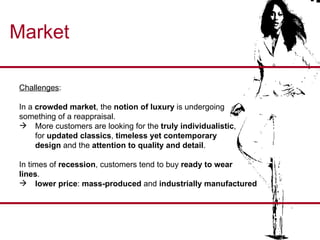 Market Challenges :  In a  crowded market , the  notion of luxury  is undergoing  something of a reappraisal. More customers are looking for the  truly individualistic , for  updated classics ,  timeless yet contemporary  design  and the  attention to quality and detail . In times of  recession , customers tend to buy  ready to wear  lines . lower price :  mass-produced  and  industrially manufactured  