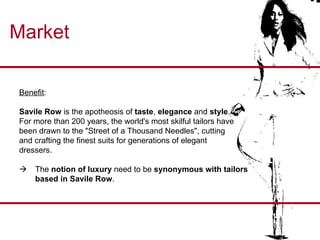 Market Benefit :  Savile Row  is the apotheosis of  taste ,  elegance  and  style .  For more than 200 years, the world's most skilful tailors have been drawn to the "Street of a Thousand Needles", cutting  and crafting the finest suits for generations of elegant  dressers.   The  notion of luxury  need to be  synonymous with tailors based in Savile Row . 