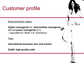 Customer profile Socio-economic status: Higher managerial  (A),  intermediate managerial   (B) and  junior managerial  (C1)  –  equivalent to “Stufe 1-4“ (Germany) Type :  International business men and women Outfit: high-quality suits 