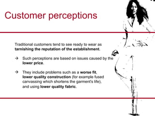 Customer perceptions Traditional customers tend to see ready to wear as  tarnishing the reputation of the establishment .     Such perceptions are based on issues caused by the  lower price . They include problems such as a  worse fit ,  lower quality construction  (for example fused  canvassing which shortens the garment's life),  and using  lower quality fabric .  